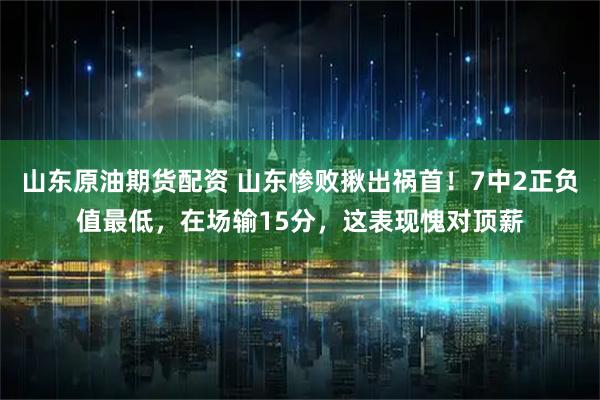 山东原油期货配资 山东惨败揪出祸首！7中2正负值最低，在场输15分，这表现愧对顶薪