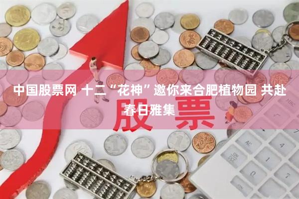 中国股票网 十二“花神”邀你来合肥植物园 共赴春日雅集