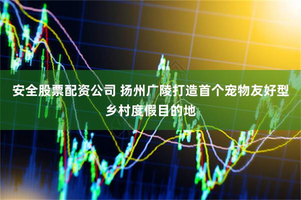 安全股票配资公司 扬州广陵打造首个宠物友好型乡村度假目的地
