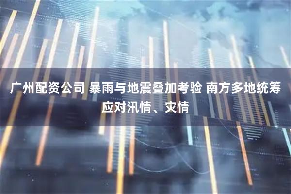 广州配资公司 暴雨与地震叠加考验 南方多地统筹应对汛情、灾情