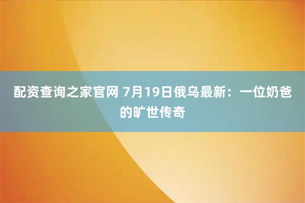 配资查询之家官网 7月19日俄乌最新：一位奶爸的旷世传奇