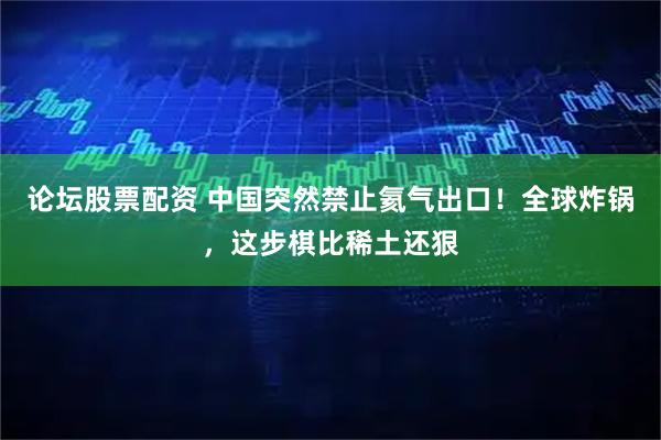 论坛股票配资 中国突然禁止氦气出口!全球炸锅,这步棋比稀土还狠