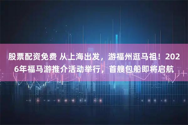 股票配资免费 从上海出发，游福州逛马祖！2026年福马游推介活动举行，首艘包船即将启航