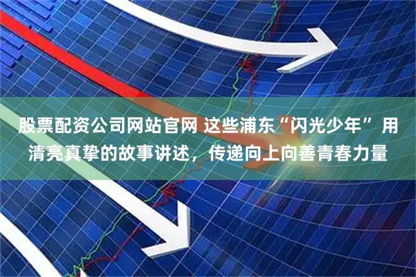 股票配资公司网站官网 这些浦东“闪光少年” 用清亮真挚的故事讲述，传递向上向善青春力量