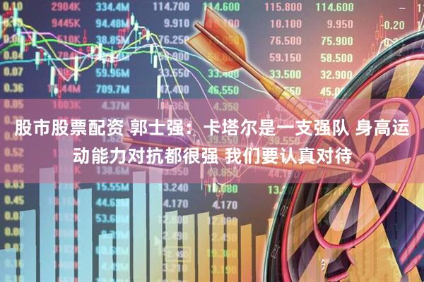 股市股票配资 郭士强：卡塔尔是一支强队 身高运动能力对抗都很强 我们要认真对待