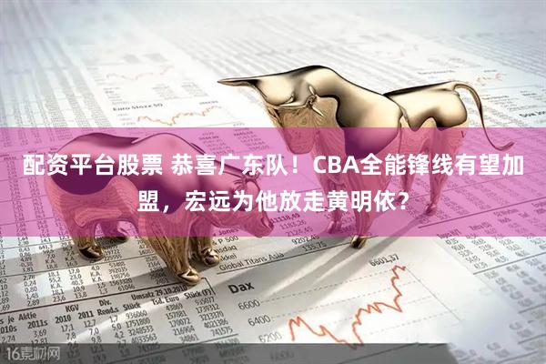 配资平台股票 恭喜广东队！CBA全能锋线有望加盟，宏远为他放走黄明依？