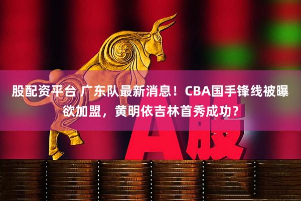 股配资平台 广东队最新消息！CBA国手锋线被曝欲加盟，黄明依吉林首秀成功？